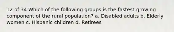 12 of 34 Which of the following groups is the fastest-growing component of the rural population? a. Disabled adults b. Elderly women c. Hispanic children d. Retirees