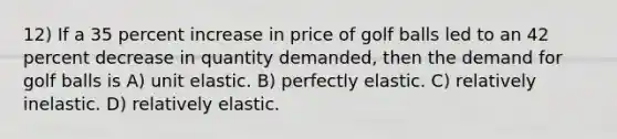 12) If a 35 percent increase in price of golf balls led to an 42 percent decrease in quantity demanded, then the demand for golf balls is A) unit elastic. B) perfectly elastic. C) relatively inelastic. D) relatively elastic.