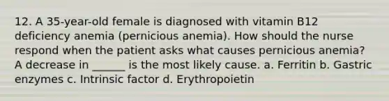 12. A 35-year-old female is diagnosed with vitamin B12 deficiency anemia (pernicious anemia). How should the nurse respond when the patient asks what causes pernicious anemia? A decrease in ______ is the most likely cause. a. Ferritin b. Gastric enzymes c. Intrinsic factor d. Erythropoietin