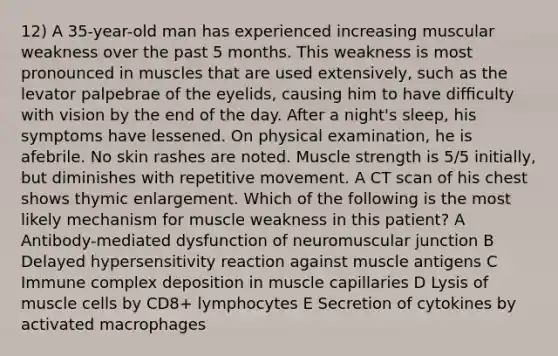 12) A 35-year-old man has experienced increasing muscular weakness over the past 5 months. This weakness is most pronounced in muscles that are used extensively, such as the levator palpebrae of the eyelids, causing him to have difﬁculty with vision by the end of the day. After a night's sleep, his symptoms have lessened. On physical examination, he is afebrile. No skin rashes are noted. Muscle strength is 5/5 initially, but diminishes with repetitive movement. A CT scan of his chest shows thymic enlargement. Which of the following is the most likely mechanism for muscle weakness in this patient? A Antibody-mediated dysfunction of neuromuscular junction B Delayed hypersensitivity reaction against muscle antigens C Immune complex deposition in muscle capillaries D Lysis of muscle cells by CD8+ lymphocytes E Secretion of cytokines by activated macrophages