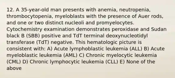 12. A 35-year-old man presents with anemia, neutropenia, thrombocytopenia, myeloblasts with the presence of Auer rods, and one or two distinct nucleoli and promyelocytes. Cytochemistry examination demonstrates peroxidase and Sudan black B (SBB) positive and TdT terminal deoxynucleotidyl transferase (TdT) negative. This hematologic picture is consistent with: A) Acute lymphoblastic leukemia (ALL) B) Acute myeloblastic leukemia (AML) C) Chronic myelocytic leukemia (CML) D) Chronic lymphocytic leukemia (CLL) E) None of the above