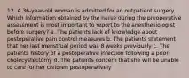 12. A 36-year-old woman is admitted for an outpatient surgery. Which information obtained by the nurse during the preoperative assessment is most important to report to the anesthesiologist before surgery? a. The patients lack of knowledge about postoperative pain control measures b. The patients statement that her last menstrual period was 8 weeks previously c. The patients history of a postoperative infection following a prior cholecystectomy d. The patients concern that she will be unable to care for her children postoperatively