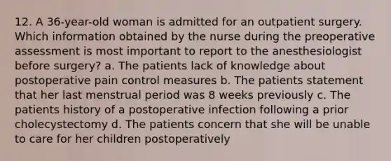 12. A 36-year-old woman is admitted for an outpatient surgery. Which information obtained by the nurse during the preoperative assessment is most important to report to the anesthesiologist before surgery? a. The patients lack of knowledge about postoperative pain control measures b. The patients statement that her last menstrual period was 8 weeks previously c. The patients history of a postoperative infection following a prior cholecystectomy d. The patients concern that she will be unable to care for her children postoperatively