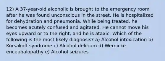 12) A 37-year-old alcoholic is brought to the emergency room after he was found unconscious in the street. He is hospitalized for dehydration and pneumonia. While being treated, he becomes acutely confused and agitated. He cannot move his eyes upward or to the right, and he is ataxic. Which of the following is the most likely diagnosis? a) Alcohol intoxication b) Korsakoff syndrome c) Alcohol delirium d) Wernicke encephalopathy e) Alcohol seizures