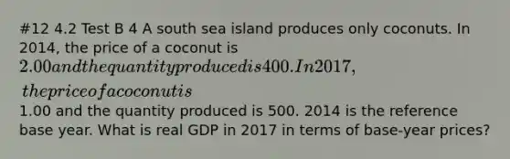 #12 4.2 Test B 4 A south sea island produces only coconuts. In​ 2014, the price of a coconut is ​2.00 and the quantity produced is 400. In 2017, the price of a coconut is ​1.00 and the quantity produced is 500. 2014 is the reference base year. What is real GDP in 2017 in terms of​ base-year prices?