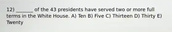 12) _______ of the 43 presidents have served two or more full terms in the White House. A) Ten B) Five C) Thirteen D) Thirty E) Twenty
