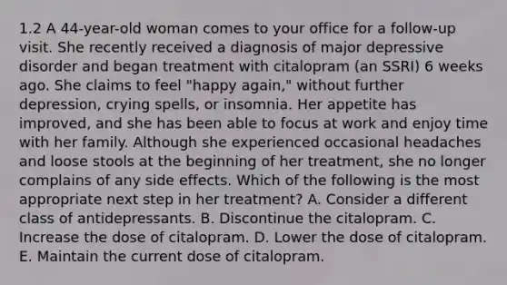 1.2 A 44-year-old woman comes to your office for a follow-up visit. She recently received a diagnosis of major depressive disorder and began treatment with citalopram (an SSRI) 6 weeks ago. She claims to feel "happy again," without further depression, crying spells, or insomnia. Her appetite has improved, and she has been able to focus at work and enjoy time with her family. Although she experienced occasional headaches and loose stools at the beginning of her treatment, she no longer complains of any side effects. Which of the following is the most appropriate next step in her treatment? A. Consider a different class of antidepressants. B. Discontinue the citalopram. C. Increase the dose of citalopram. D. Lower the dose of citalopram. E. Maintain the current dose of citalopram.