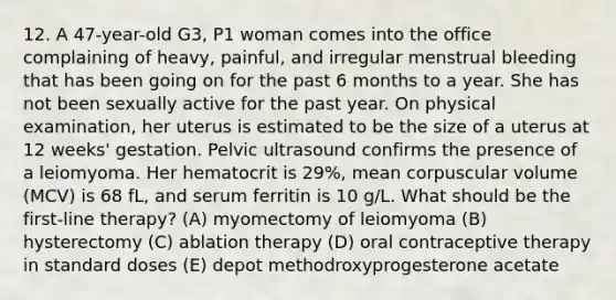 12. A 47-year-old G3, P1 woman comes into the office complaining of heavy, painful, and irregular menstrual bleeding that has been going on for the past 6 months to a year. She has not been sexually active for the past year. On physical examination, her uterus is estimated to be the size of a uterus at 12 weeks' gestation. Pelvic ultrasound confirms the presence of a leiomyoma. Her hematocrit is 29%, mean corpuscular volume (MCV) is 68 fL, and serum ferritin is 10 g/L. What should be the first-line therapy? (A) myomectomy of leiomyoma (B) hysterectomy (C) ablation therapy (D) oral contraceptive therapy in standard doses (E) depot methodroxyprogesterone acetate