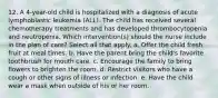 12. A 4-year-old child is hospitalized with a diagnosis of acute lymphoblastic leukemia (ALL). The child has received several chemotherapy treatments and has developed thrombocytopenia and neutropenia. Which intervention(s) should the nurse include in the plan of care? Select all that apply. a. Offer the child fresh fruit at meal times. b. Have the parent bring the child's favorite toothbrush for mouth care. c. Encourage the family to bring flowers to brighten the room. d. Restrict visitors who have a cough or other signs of illness or infection. e. Have the child wear a mask when outside of his or her room.