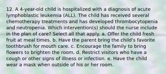 12. A 4-year-old child is hospitalized with a diagnosis of acute lymphoblastic leukemia (ALL). The child has received several chemotherapy treatments and has developed thrombocytopenia and neutropenia. Which intervention(s) should the nurse include in the plan of care? Select all that apply. a. Offer the child fresh fruit at meal times. b. Have the parent bring the child's favorite toothbrush for mouth care. c. Encourage the family to bring flowers to brighten the room. d. Restrict visitors who have a cough or other signs of illness or infection. e. Have the child wear a mask when outside of his or her room.