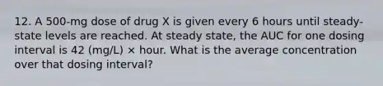 12. A 500-mg dose of drug X is given every 6 hours until steady-state levels are reached. At steady state, the AUC for one dosing interval is 42 (mg/L) × hour. What is the average concentration over that dosing interval?