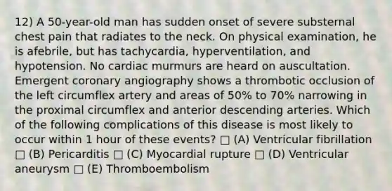 12) A 50-year-old man has sudden onset of severe substernal chest pain that radiates to the neck. On physical examination, he is afebrile, but has tachycardia, hyperventilation, and hypotension. No cardiac murmurs are heard on auscultation. Emergent coronary angiography shows a thrombotic occlusion of the left circumflex artery and areas of 50% to 70% narrowing in the proximal circumflex and anterior descending arteries. Which of the following complications of this disease is most likely to occur within 1 hour of these events? □ (A) Ventricular fibrillation □ (B) Pericarditis □ (C) Myocardial rupture □ (D) Ventricular aneurysm □ (E) Thromboembolism