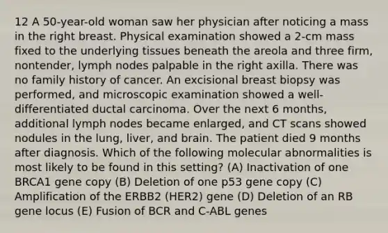 12 A 50-year-old woman saw her physician after noticing a mass in the right breast. Physical examination showed a 2-cm mass fixed to the underlying tissues beneath the areola and three firm, nontender, lymph nodes palpable in the right axilla. There was no family history of cancer. An excisional breast biopsy was performed, and microscopic examination showed a well-differentiated ductal carcinoma. Over the next 6 months, additional lymph nodes became enlarged, and CT scans showed nodules in the lung, liver, and brain. The patient died 9 months after diagnosis. Which of the following molecular abnormalities is most likely to be found in this setting? (A) Inactivation of one BRCA1 gene copy (B) Deletion of one p53 gene copy (C) Amplification of the ERBB2 (HER2) gene (D) Deletion of an RB gene locus (E) Fusion of BCR and C-ABL genes