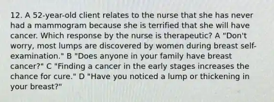 12. A 52-year-old client relates to the nurse that she has never had a mammogram because she is terrified that she will have cancer. Which response by the nurse is therapeutic? A "Don't worry, most lumps are discovered by women during breast self-examination." B "Does anyone in your family have breast cancer?" C "Finding a cancer in the early stages increases the chance for cure." D "Have you noticed a lump or thickening in your breast?"