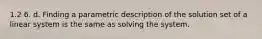 1.2 6. d. Finding a parametric description of the solution set of a linear system is the same as solving the system.