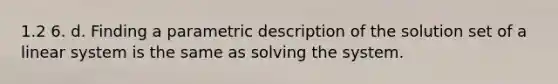 1.2 6. d. Finding a parametric description of the solution set of a linear system is the same as solving the system.