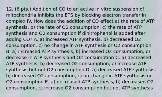 12. (6 pts.) Addition of CO to an active in vitro suspension of mitochondria inhibits the ETS by blocking electron transfer in complex IV. How does the addition of CO effect a) the rate of ATP synthesis, b) the rate of O2 consumption, c) the rate of ATP synthesis and O2 consumption if dinitrophenol is added after adding CO? A. a) increased ATP synthesis, b) decreased O2 consumption, c) no change in ATP synthesis or O2 consumption B. a) increased ATP synthesis, b) increased O2 consumption, c) decrease in ATP synthesis and O2 consumption C. a) decreased ATP synthesis, b) decreased O2 consumption, c) increase ATP synthesis but not O2 consumption D. a) decreased ATP synthesis, b) decreased O2 consumption, c) no change in ATP synthesis or O2 consumption E. a) decreased ATP synthesis, b) decreased O2 consumption, c) increase O2 consumption but not ATP synthesis