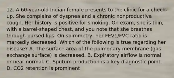 12. A 60-year-old Indian female presents to the clinic for a check-up. She complains of dyspnea and a chronic nonproductive cough. Her history is positive for smoking. On exam, she is thin, with a barrel-shaped chest, and you note that she breathes through pursed lips. On spirometry, her FEV1/FVC ratio is markedly decreased. Which of the following is true regarding her disease? A. The surface area of the pulmonary membrane (gas exchange surface) is decreased. B. Expiratory airflow is normal or near normal. C. Sputum production is a key diagnostic point. D. CO2 retention is prominent