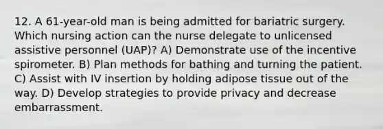 12. A 61-year-old man is being admitted for bariatric surgery. Which nursing action can the nurse delegate to unlicensed assistive personnel (UAP)? A) Demonstrate use of the incentive spirometer. B) Plan methods for bathing and turning the patient. C) Assist with IV insertion by holding adipose tissue out of the way. D) Develop strategies to provide privacy and decrease embarrassment.