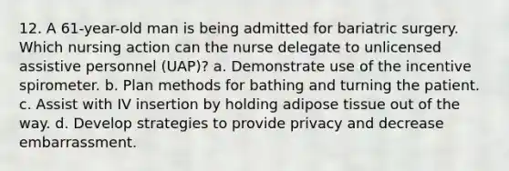 12. A 61-year-old man is being admitted for bariatric surgery. Which nursing action can the nurse delegate to unlicensed assistive personnel (UAP)? a. Demonstrate use of the incentive spirometer. b. Plan methods for bathing and turning the patient. c. Assist with IV insertion by holding adipose tissue out of the way. d. Develop strategies to provide privacy and decrease embarrassment.
