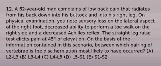 12. A 62-year-old man complains of low back pain that radiates from his back down into his buttock and into his right leg. On physical examination, you note sensory loss on the lateral aspect of the right foot, decreased ability to perform a toe walk on the right side and a decreased Achilles reflex. The straight leg raise test elicits pain at 45° of elevation. On the basis of the information contained in this scenario, between which pairing of vertebrae is the disc herniation most likely to have occurred? (A) L2-L3 (B) L3-L4 (C) L4-L5 (D) L5-S1 (E) S1-S2