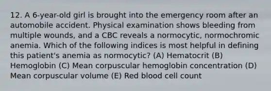 12. A 6-year-old girl is brought into the emergency room after an automobile accident. Physical examination shows bleeding from multiple wounds, and a CBC reveals a normocytic, normochromic anemia. Which of the following indices is most helpful in defining this patient's anemia as normocytic? (A) Hematocrit (B) Hemoglobin (C) Mean corpuscular hemoglobin concentration (D) Mean corpuscular volume (E) Red blood cell count