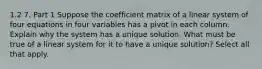 1.2 7. Part 1 Suppose the coefficient matrix of a linear system of four equations in four variables has a pivot in each column. Explain why the system has a unique solution. What must be true of a linear system for it to have a unique​ solution? Select all that apply.