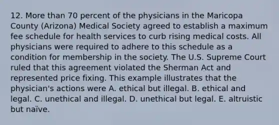 12. More than 70 percent of the physicians in the Maricopa County (Arizona) Medical Society agreed to establish a maximum fee schedule for health services to curb rising medical costs. All physicians were required to adhere to this schedule as a condition for membership in the society. The U.S. Supreme Court ruled that this agreement violated the Sherman Act and represented price fixing. This example illustrates that the physician's actions were A. ethical but illegal. B. ethical and legal. C. unethical and illegal. D. unethical but legal. E. altruistic but naïve.