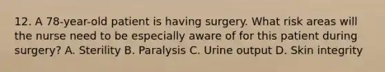 12. A 78-year-old patient is having surgery. What risk areas will the nurse need to be especially aware of for this patient during surgery? A. Sterility B. Paralysis C. Urine output D. Skin integrity