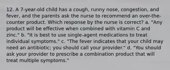 12. A 7-year-old child has a cough, runny nose, congestion, and fever, and the parents ask the nurse to recommend an over-the-counter product. Which response by the nurse is correct? a. "Any product will be effective when combined with vitamin C and zinc." b. "It is best to use single-agent medications to treat individual symptoms." c. "The fever indicates that your child may need an antibiotic; you should call your provider." d. "You should ask your provider to prescribe a combination product that will treat multiple symptoms."