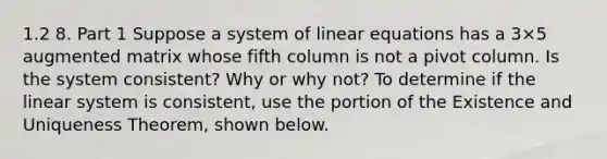 1.2 8. Part 1 Suppose a system of linear equations has a 3×5 augmented matrix whose fifth column is not a pivot column. Is the system​ consistent? Why or why​ not? To determine if the linear system is​ consistent, use the portion of the Existence and Uniqueness​ Theorem, shown below.