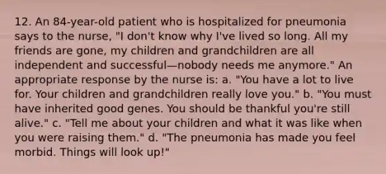 12. An 84-year-old patient who is hospitalized for pneumonia says to the nurse, "I don't know why I've lived so long. All my friends are gone, my children and grandchildren are all independent and successful—nobody needs me anymore." An appropriate response by the nurse is: a. "You have a lot to live for. Your children and grandchildren really love you." b. "You must have inherited good genes. You should be thankful you're still alive." c. "Tell me about your children and what it was like when you were raising them." d. "The pneumonia has made you feel morbid. Things will look up!"