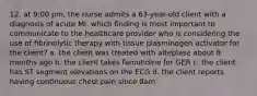 12. at 9:00 pm, the nurse admits a 63-year-old client with a diagnosis of acute MI. which finding is most important to communicate to the healthcare provider who is considering the use of fibrinolytic therapy with tissue plasminogen activator for the client? a. the client was treated with alteplase about 8 months ago b. the client takes famotidine for GER c. the client has ST segment elevations on the ECG d. the client reports having continuous chest pain since 8am