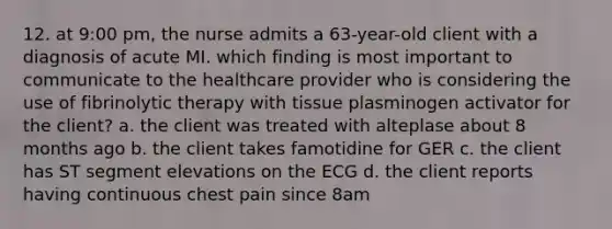 12. at 9:00 pm, the nurse admits a 63-year-old client with a diagnosis of acute MI. which finding is most important to communicate to the healthcare provider who is considering the use of fibrinolytic therapy with tissue plasminogen activator for the client? a. the client was treated with alteplase about 8 months ago b. the client takes famotidine for GER c. the client has ST segment elevations on the ECG d. the client reports having continuous chest pain since 8am