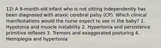 12) A 9-month-old infant who is not sitting independently has been diagnosed with ataxic cerebral palsy (CP). Which clinical manifestations would the nurse expect to see in the baby? 1. Hypotonia and muscle instability 2. Hypertonia and persistence primitive reflexes 3. Tremors and exaggerated posturing 4. Hemiplegia and hypertonia