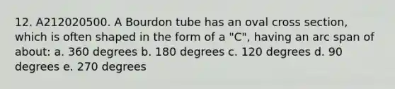 12. A212020500. A Bourdon tube has an oval cross section, which is often shaped in the form of a "C", having an arc span of about: a. 360 degrees b. 180 degrees c. 120 degrees d. 90 degrees e. 270 degrees