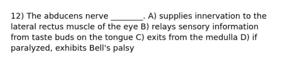 12) The abducens nerve ________. A) supplies innervation to the lateral rectus muscle of the eye B) relays sensory information from taste buds on the tongue C) exits from the medulla D) if paralyzed, exhibits Bell's palsy