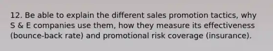 12. Be able to explain the different sales promotion tactics, why S & E companies use them, how they measure its effectiveness (bounce-back rate) and promotional risk coverage (insurance).