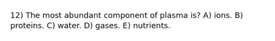 12) The most abundant component of plasma is? A) ions. B) proteins. C) water. D) gases. E) nutrients.