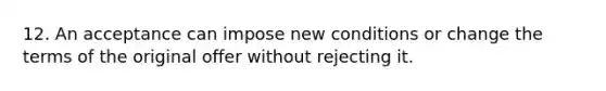 12. An acceptance can impose new conditions or change the terms of the original offer without rejecting it.