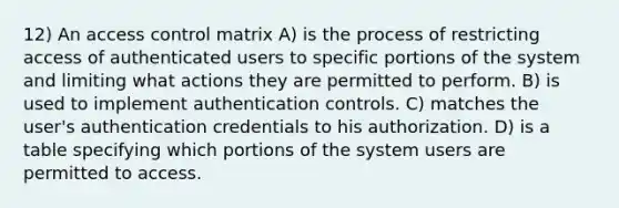 12) An access control matrix A) is the process of restricting access of authenticated users to specific portions of the system and limiting what actions they are permitted to perform. B) is used to implement authentication controls. C) matches the user's authentication credentials to his authorization. D) is a table specifying which portions of the system users are permitted to access.