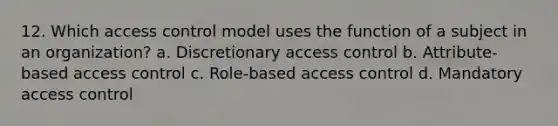 12. Which access control model uses the function of a subject in an organization? a. Discretionary access control b. Attribute-based access control c. Role-based access control d. Mandatory access control