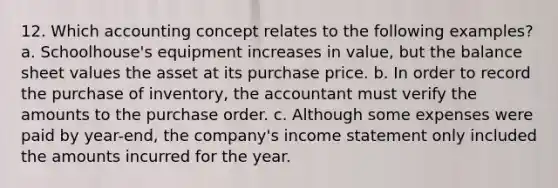 12. Which accounting concept relates to the following examples? a. Schoolhouse's equipment increases in value, but the balance sheet values the asset at its purchase price. b. In order to record the purchase of inventory, the accountant must verify the amounts to the purchase order. c. Although some expenses were paid by year-end, the company's income statement only included the amounts incurred for the year.