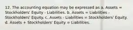 12. The accounting equation may be expressed as a. Assets = Stockholders' Equity - Liabilities. b. Assets = Liabilities - Stockholders' Equity. c. Assets - Liabilities = Stockholders' Equity. d. Assets + Stockholders' Equity = Liabilities.