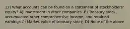 12) What accounts can be found on a statement of stockholders' equity? A) Investment in other companies. B) Treasury stock, accumulated other comprehensive income, and retained earnings C) Market value of treasury stock. D) None of the above