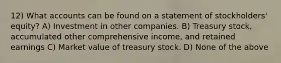 12) What accounts can be found on a statement of stockholders' equity? A) Investment in other companies. B) Treasury stock, accumulated other comprehensive income, and retained earnings C) Market value of treasury stock. D) None of the above