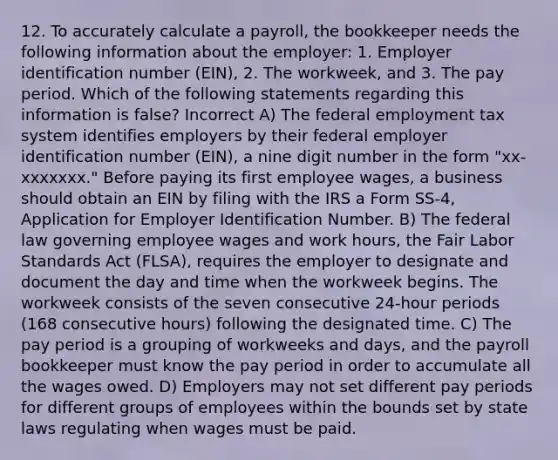 12. To accurately calculate a payroll, the bookkeeper needs the following information about the employer: 1. Employer identification number (EIN), 2. The workweek, and 3. The pay period. Which of the following statements regarding this information is false? Incorrect A) The federal employment tax system identifies employers by their federal employer identification number (EIN), a nine digit number in the form "xx-xxxxxxx." Before paying its first employee wages, a business should obtain an EIN by filing with the IRS a Form SS-4, Application for Employer Identification Number. B) The federal law governing employee wages and work hours, the Fair Labor Standards Act (FLSA), requires the employer to designate and document the day and time when the workweek begins. The workweek consists of the seven consecutive 24-hour periods (168 consecutive hours) following the designated time. C) The pay period is a grouping of workweeks and days, and the payroll bookkeeper must know the pay period in order to accumulate all the wages owed. D) Employers may not set different pay periods for different groups of employees within the bounds set by state laws regulating when wages must be paid.