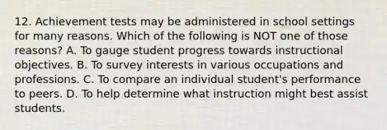 12. Achievement tests may be administered in school settings for many reasons. Which of the following is NOT one of those reasons? A. To gauge student progress towards instructional objectives. B. To survey interests in various occupations and professions. C. To compare an individual student's performance to peers. D. To help determine what instruction might best assist students.