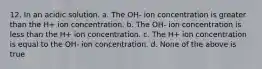 12. In an acidic solution. a. The OH- ion concentration is greater than the H+ ion concentration. b. The OH- ion concentration is less than the H+ ion concentration. c. The H+ ion concentration is equal to the OH- ion concentration. d. None of the above is true