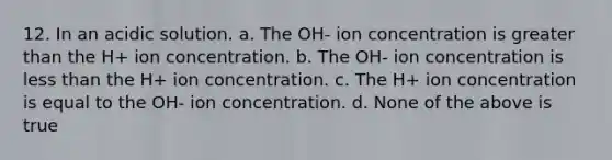 12. In an acidic solution. a. The OH- ion concentration is greater than the H+ ion concentration. b. The OH- ion concentration is less than the H+ ion concentration. c. The H+ ion concentration is equal to the OH- ion concentration. d. None of the above is true